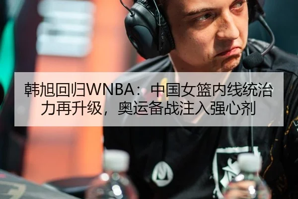 韩旭回归WNBA：中国女篮内线统治力再升级，奥运备战注入强心剂